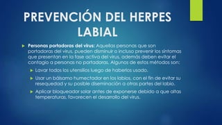 PREVENCIÓN DEL HERPES
LABIAL
 Personas portadoras del virus: Aquellas personas que son
portadoras del virus, pueden disminuir o incluso prevenir los síntomas
que presentan en la fase activa del virus, además deben evitar el
contagio a personas no portadoras. Algunos de estos métodos son:
 Lavar todos los utensilios luego de haberlos usado.
 Usar un bálsamo humectador en los labios, con el fin de evitar su
resequedad y su posible diseminación a otras partes del labio.
 Aplicar bloqueador solar antes de exponerse debido a que altas
temperaturas, favorecen el desarrollo del virus.
 