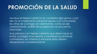 PROMOCIÓN DE LA SALUD
Aunque el Herpes Labial no se considera algo grave, y por
ello no se implementa suficiente apoyo a la comunidad,
las cifras de contagio son alarmantes, como se dijo
anteriormente, el 80% de la población se encuentra
infectada.
Una persona con Herpes Labial lo que debe hacer es
evitar contagiar a los demás y mantener sus síntomas
controlados; en máximo 2 semanas estos deben
desaparecer completamente.
 