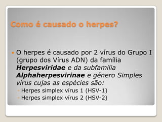 Como é causado o herpes?



O herpes é causado por 2 vírus do Grupo I
(grupo dos Vírus ADN) da família
Herpesviridae e da subfamilia
Alphaherpesvirinae e género Simples
vírus cujas as espécies são:
◦ Herpes simplex vírus 1 (HSV-1)
◦ Herpes simplex vírus 2 (HSV-2)

 