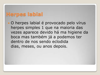 Herpes labial


O herpes labial é provocado pelo vírus
herpes simples 1 que na maioria das
vezes aparece devido há ma higiene da
boca mas também já a podemos ter
dentro de nos sendo eclodida
dias, meses, ou anos depois.

 