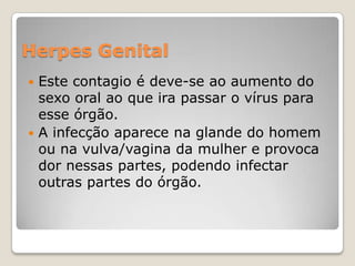 Herpes Genital
Este contagio é deve-se ao aumento do
sexo oral ao que ira passar o vírus para
esse órgão.
 A infecção aparece na glande do homem
ou na vulva/vagina da mulher e provoca
dor nessas partes, podendo infectar
outras partes do órgão.


 