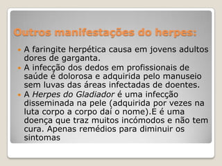 Outros manifestações do herpes:





A faringite herpética causa em jovens adultos
dores de garganta.
A infecção dos dedos em profissionais de
saúde é dolorosa e adquirida pelo manuseio
sem luvas das áreas infectadas de doentes.
A Herpes do Gladiador é uma infecção
disseminada na pele (adquirida por vezes na
luta corpo a corpo daí o nome).E é uma
doença que traz muitos incómodos e não tem
cura. Apenas remédios para diminuir os
sintomas

 
