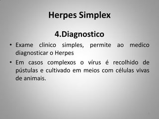 Herpes Simplex
4.Diagnostico
• Exame clinico simples, permite ao medico
diagnosticar o Herpes
• Em casos complexos o vírus é recolhido de
pústulas e cultivado em meios com células vivas
de animais.
8
 