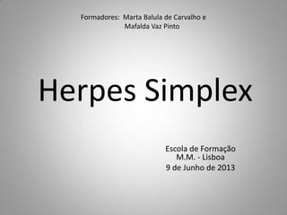 Formadores: Marta Balula de Carvalho e
Mafalda Vaz Pinto
Herpes Simplex
Escola de Formação
M.M. - Lisboa
9 de Junho de 2013
1
 