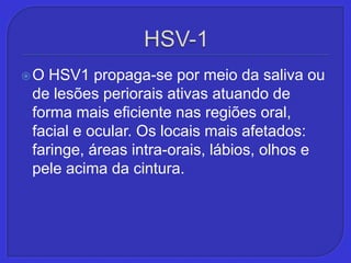 HSV-1O HSV1 propaga-se por meio da saliva ou de lesões periorais ativas atuando de forma mais eficiente nas regiões oral, facial e ocular. Os locais mais afetados: faringe, áreas intra-orais, lábios, olhos e pele acima da cintura.