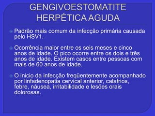 GENGIVOESTOMATITE HERPÉTICA AGUDAPadrão mais comum da infecção primária causada pelo HSV1. Ocorrência maior entre os seis meses e cinco anos de idade. O pico ocorre entre os dois e três anos de idade. Existem casos entre pessoas com mais de 60 anos de idade.O inicio da infecção freqüentemente acompanhado por linfadenopatia cervical anterior, calafrios, febre, náusea, irritabilidade e lesões orais dolorosas.