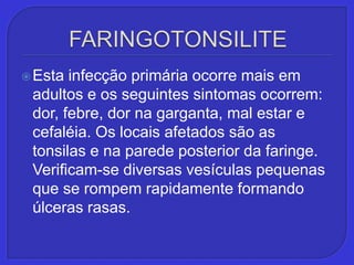 FARINGOTONSILITEEsta infecção primária ocorre mais em adultos e os seguintes sintomas ocorrem: dor, febre, dor na garganta, mal estar e cefaléia. Os locais afetados são as tonsilas e na parede posterior da faringe. Verificam-se diversas vesículas pequenas que se rompem rapidamente formando úlceras rasas.