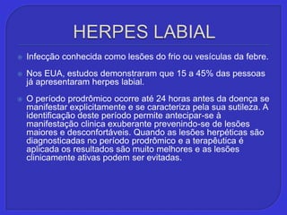 HERPES LABIALInfecção conhecida como lesões do frio ou vesículas da febre.Nos EUA, estudos demonstraram que 15 a 45% das pessoas já apresentaram herpes labial. O período prodrômico ocorre até 24 horas antes da doença se manifestar explicitamente e se caracteriza pela sua sutileza. A identificação deste período permite antecipar-se à manifestação clinica exuberante prevenindo-se de lesões maiores e desconfortáveis. Quando as lesões herpéticas são diagnosticadas no período prodrômico e a terapêutica é aplicada os resultados são muito melhores e as lesões clinicamente ativas podem ser evitadas. 