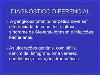 DIAGNÓSTICO DIFERENCIAL A gengivoestomatiteherpética deve ser diferenciada da candidose, aftose, síndrome de Stevens-Johnson e infecções bacterianas. As ulcerações genitais, com sífilis, cancróide, linfogranuloma venéreo, candidíase, ulcerações traumáticas. 