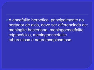A encefalite herpética, principalmente no portador de aids, deve ser diferenciada de: meningite bacteriana, meningoencefalitecriptocócica, meningoencefalite tuberculosa e neurotoxoplasmose.