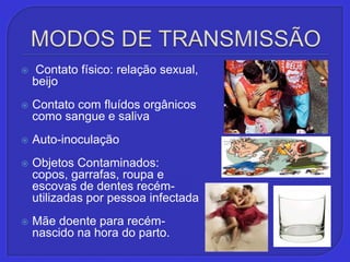 MODOS DE TRANSMISSÃO Contato físico: relação sexual, beijoContato com fluídos orgânicos como sangue e salivaAuto-inoculaçãoObjetos Contaminados:copos, garrafas, roupa e escovas de dentes recém-utilizadas por pessoa infectadaMãe doente para recém-nascido na hora do parto.