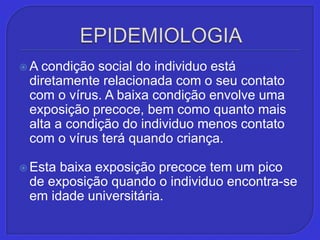 EPIDEMIOLOGIAA condição social do individuo está diretamente relacionada com o seu contato com o vírus. A baixa condição envolve uma exposição precoce, bem como quanto mais alta a condição do individuo menos contato com o vírus terá quando criança. Esta baixa exposição precoce tem um pico de exposição quando o individuo encontra-se em idade universitária. 