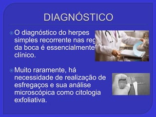 DIAGNÓSTICOO diagnóstico do herpes simples recorrente nas regiões da boca é essencialmente clínico. Muito raramente, há necessidade de realização de esfregaços e sua análise microscópica como citologia exfoliativa.
