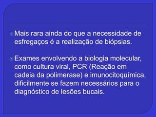 Mais rara ainda do que a necessidade de esfregaços é a realização de biópsias. Exames envolvendo a biologia molecular, como cultura viral, PCR (Reação em cadeia da polimerase) e imunocitoquímica, dificilmente se fazem necessários para o diagnóstico de lesões bucais.