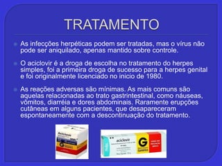TRATAMENTOAs infecções herpéticas podem ser tratadas, mas o vírus não pode ser aniquilado, apenas mantido sobre controle.O aciclovir é a droga de escolha no tratamento do herpes simples, foi a primeira droga de sucesso para a herpes genital e foi originalmente licenciado no inicio de 1980. As reações adversas são mínimas. As mais comuns são aquelas relacionadas ao trato gastrintestinal, como náuseas, vômitos, diarréia e dores abdominais. Raramente erupções cutâneas em alguns pacientes, que desapareceram espontaneamente com a descontinuação do tratamento.