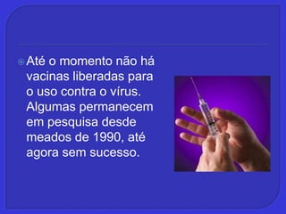 Até o momento não há vacinas liberadas para o uso contra o vírus. Algumas permanecem em pesquisa desde meados de 1990, até agora sem sucesso.
