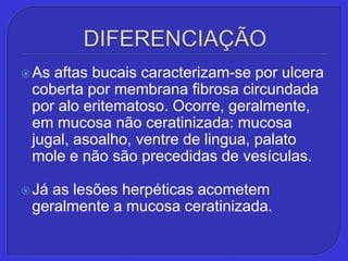 DIFERENCIAÇÃOAs aftas bucais caracterizam-se por ulcera coberta por membrana fibrosa circundada por alo eritematoso. Ocorre, geralmente, em mucosa não ceratinizada: mucosa jugal, asoalho, ventre de lingua, palato mole e não são precedidas de vesículas.Já as lesões herpéticas acometem geralmente a mucosa ceratinizada. 