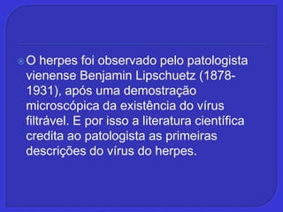 O herpes foi observado pelo patologista vienense Benjamin Lipschuetz (1878-1931), após uma demostração microscópica da existência do vírus filtrável. E por isso a literatura científica credita ao patologista as primeiras descrições do vírus do herpes.