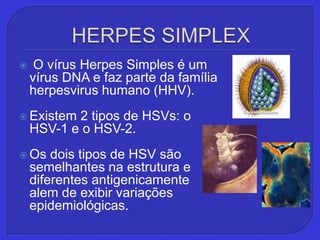 HERPES SIMPLEX,[object Object], O vírus Herpes Simples é um vírus DNA e faz parte da família herpesvirus humano (HHV).,[object Object],Existem 2 tipos de HSVs: o HSV-1 e o HSV-2. ,[object Object],Os dois tipos de HSV são semelhantes na estrutura e diferentes antigenicamente alem de exibir variações epidemiológicas.,[object Object]