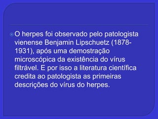 O herpes foi observado pelo patologista vienense Benjamin Lipschuetz (1878-1931), após uma demostração microscópica da existência do vírus filtrável. E por isso a literatura científica credita ao patologista as primeiras descrições do vírus do herpes.,[object Object]