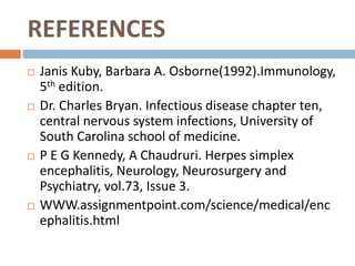 REFERENCES
 Janis Kuby, Barbara A. Osborne(1992).Immunology,
5th edition.
 Dr. Charles Bryan. Infectious disease chapter ten,
central nervous system infections, University of
South Carolina school of medicine.
 P E G Kennedy, A Chaudruri. Herpes simplex
encephalitis, Neurology, Neurosurgery and
Psychiatry, vol.73, Issue 3.
 WWW.assignmentpoint.com/science/medical/enc
ephalitis.html
 