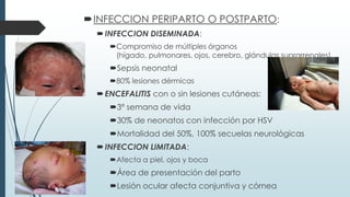 INFECCION PERIPARTO O POSTPARTO:
INFECCION DISEMINADA:
Compromiso de múltiples órganos
(hígado, pulmonares, ojos, cerebro, glándulas suprarrenales)
Sepsis neonatal
80% lesiones dérmicas
ENCEFALITIS con o sin lesiones cutáneas:
3ª semana de vida
30% de neonatos con infección por HSV
Mortalidad del 50%, 100% secuelas neurológicas
INFECCION LIMITADA:
Afecta a piel, ojos y boca
Área de presentación del parto
Lesión ocular afecta conjuntiva y córnea
 
