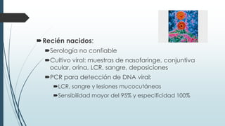Recién nacidos:
Serología no confiable
Cultivo viral: muestras de nasofaringe, conjuntiva
ocular, orina, LCR, sangre, deposiciones
PCR para detección de DNA viral:
LCR, sangre y lesiones mucocutáneas
Sensibilidad mayor del 95% y especificidad 100%
 