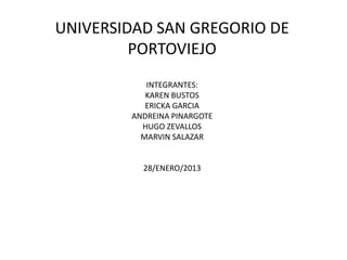 UNIVERSIDAD SAN GREGORIO DE
         PORTOVIEJO
           INTEGRANTES:
           KAREN BUSTOS
           ERICKA GARCIA
        ANDREINA PINARGOTE
          HUGO ZEVALLOS
          MARVIN SALAZAR


          28/ENERO/2013
 
