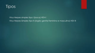 Tipos 
Vírus Herpes simples tipo I (boca) HSV-I 
Vírus Herpes Simples tipo II (órgão genital feminino e masculino) HSV-II 
 
