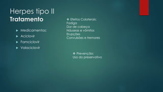 Herpes tipo II 
Tratamento 
 Medicamentos: 
 Aciclovir 
 Famciclovir 
 Valaciclovir 
 Efeitos Colaterais: 
Fadiga 
Dor de cabeça 
Náuseas e vômitos 
Erupções 
Convulsões e tremores 
 Prevenção: 
Uso do preservativo 
 
