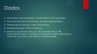 Dados 
 Mecanismos de transmissão: contato direto com secreções. 
 Fonte de infecção: sintomáticos, excretor assintomáticos. 
 Período de incubação: 6 dias à 4 semanas. 
 Primeira infecção: 90 % na infância. 
 Sintomas da primeira infecção: 90 % assintomáticos; 9% 
enfermidade menor; 1% gengivoentomatites; lesões vesiculosas e 
ulcerosas. (mucosa bucal, febre e mal estar geral). 
