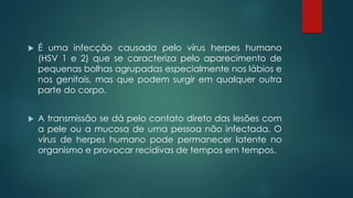  É uma infecção causada pelo vírus herpes humano 
(HSV 1 e 2) que se caracteriza pelo aparecimento de 
pequenas bolhas agrupadas especialmente nos lábios e 
nos genitais, mas que podem surgir em qualquer outra 
parte do corpo. 
 A transmissão se dá pelo contato direto das lesões com 
a pele ou a mucosa de uma pessoa não infectada. O 
vírus de herpes humano pode permanecer latente no 
organismo e provocar recidivas de tempos em tempos. 
 