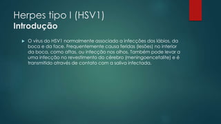 Herpes tipo I (HSV1) 
Introdução 
 O vírus do HSV1 normalmente associado a infecções dos lábios, da 
boca e da face. Frequentemente causa feridas (lesões) no interior 
da boca, como aftas, ou infecção nos olhos. Também pode levar a 
uma infecção no revestimento do cérebro (meningoencefalite) e é 
transmitido através de contato com a saliva infectada. 
 