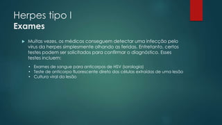 Herpes tipo I 
Exames 
 Muitas vezes, os médicos conseguem detectar uma infecção pelo 
vírus da herpes simplesmente olhando as feridas. Entretanto, certos 
testes podem ser solicitados para confirmar o diagnóstico. Esses 
testes incluem: 
• Exames de sangue para anticorpos de HSV (sorologia) 
• Teste de anticorpo fluorescente direto das células extraídas de uma lesão 
• Cultura viral da lesão 
 