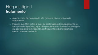 Herpes tipo I 
tratamento 
 Alguns casos de herpes não são graves e não precisam de 
tratamento. 
 Pessoas que têm surtos graves ou prolongados (principalmente se 
for o primeiro episódio), que têm problemas no sistema imunológico 
ou aquelas que têm recorrência frequente se beneficiam de 
medicamentos antivirais. 
 