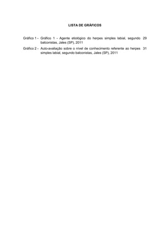 LISTA DE GRÁFICOS


Gráfico 1 - Gráfico 1 - Agente etiológico do herpes simples labial, segundo 29
            balconistas, Jales (SP), 2011
Gráfico 2 - Auto-avaliação sobre o nível de conhecimento referente ao herpes 31
            simples labial, segundo balconistas, Jales (SP), 2011
 