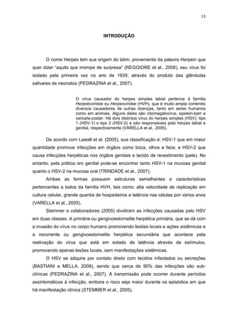 13



                                   INTRODUÇÃO




      O nome Herpes tem sua origem do latim, proveniente da palavra Herpein que
quer dizer “aquilo que irrompe de surpresa” (REGGIORE et al., 2008), seu vírus foi
isolado pela primeira vez no ano de 1939, através do produto das glândulas
salivares de neonatos (PEDRAZINA et al., 2007).


                     O vírus causador do herpes simples labial pertence à família
                     Herpetoviridae ou Herpesviridae (HVH), que é muito ampla contendo
                     diversos causadores de outras doenças, tanto em seres humanos
                     como em animais. Alguns deles são citomegalovírus, epstein-barr e
                     varicela-zoster. Há dois distintos vírus do herpes simples (HSV): tipo
                     1 (HSV-1) e tipo 2 (HSV-2) e são responsáveis pelo herpes labial e
                     genital, respectivamente (VARELLA et al., 2005).

      De acordo com Lawall et al. (2005), sua classificação é: HSV-1 que em maior
quantidade promove infecções em órgãos como boca, olhos e face; e HSV-2 que
causa infecções herpéticas nos órgãos genitais e tecido de revestimento (pele). No
entanto, pela prática oro genital pode-se encontrar tanto HSV-1 na mucosa genital
quanto o HSV-2 na mucosa oral (TRINDADE et al., 2007).
      Ambas as formas possuem estruturas semelhantes e características
pertencentes a todos da família HVH, tais como: alta velocidade de replicação em
cultura celular, grande quantia de hospedeiros e latência nas células por vários anos
(VARELLA et al., 2005).
      Stemmer e colaboradores (2005) dividiram as infecções causadas pelo HSV
em duas classes. A primária ou gengivoestomatite herpética primária, que se dá com
a invasão do vírus no corpo humano promovendo lesões locais e ações sistêmicas e
a recorrente ou gengivoestomatite herpética secundária que acontece pela
reativação do vírus que está em estado de latência através de estímulos,
promovendo apenas lesões locais, sem manifestações sistêmicas.
      O HSV se adquire por contato direto com tecidos infectados ou secreções
(BASTIANI e MELLA, 2008), sendo que cerca de 90% das infecções são sub-
clínicas (PEDRAZINA et al., 2007). A transmissão pode ocorrer durante períodos
assintomáticos à infecção, embora o risco seja maior durante os episódios em que
há manifestação clínica (STEMMER et al., 2005).
 