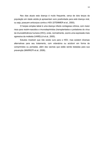 14



      Nos dias atuais esta doença é muito frequente, cerca de dois terços da
população em idade adulta já apresentam soro positividade para está doença viral,
ou seja, possuem anticorpos contra o HSV (STEMMER et al., 2005).
      O herpes simples labial é uma doença infecto contagiosa crônica, com maior
risco para recém-nascidos e imunodeprimidos (transplantados e portadores do vírus
da imunodeficiência humana (HIV)), onde, normalmente, ocorre uma expressão mais
agressiva da moléstia (VARELLA et al., 2005).
      Estudos mostram que não existe cura para o HSV, mas existem diversas
alternativas para seu tratamento, com vidarabina ou aciclovir em forma de
comprimidos ou pomadas, além das vacinas que estão sendo testadas para sua
prevenção (MARROTI et al., 2008).
 
