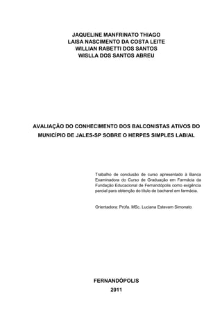 JAQUELINE MANFRINATO THIAGO
          LAISA NASCIMENTO DA COSTA LEITE
             WILLIAN RABETTI DOS SANTOS
              WISLLA DOS SANTOS ABREU




AVALIAÇÃO DO CONHECIMENTO DOS BALCONISTAS ATIVOS DO
 MUNICÍPIO DE JALES-SP SOBRE O HERPES SIMPLES LABIAL




                   Trabalho de conclusão de curso apresentado à Banca
                   Examinadora do Curso de Graduação em Farmácia da
                   Fundação Educacional de Fernandópolis como exigência
                   parcial para obtenção do título de bacharel em farmácia.


                   Orientadora: Profa. MSc. Luciana Estevam Simonato




                   FERNANDÓPOLIS
                           2011
 