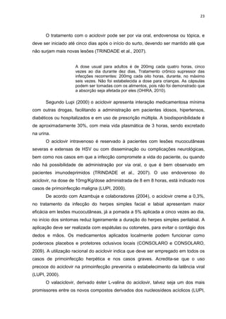 23



      O tratamento com o aciclovir pode ser por via oral, endovenosa ou tópica, e
deve ser iniciado até cinco dias após o início do surto, devendo ser mantido até que
não surjam mais novas lesões (TRINDADE et al., 2007).


                     A dose usual para adultos é de 200mg cada quatro horas, cinco
                     vezes ao dia durante dez dias, Tratamento crônico supressor das
                     infecções recorrentes: 200mg cada oito horas, durante, no máximo
                     seis vezes. Não foi estabelecida a dose para crianças. As cápsulas
                     podem ser tomadas com os alimentos, pois não foi demonstrado que
                     a absorção seja afetada por eles (OHIRA, 2010).

      Segundo Lupi (2000) o aciclovir apresenta interação medicamentosa mínima
com outras drogas, facilitando a administração em pacientes idosos, hipertensos,
diabéticos ou hospitalizados e em uso de prescrição múltipla. A biodisponibilidade é
de aproximadamente 30%, com meia vida plasmática de 3 horas, sendo excretado
na urina.
      O aciclovir intravenoso é reservado à pacientes com lesões mucocutâneas
severas e extensas de HSV ou com disseminação ou complicações neurológicas,
bem como nos casos em que a infecção compromete a vida do paciente, ou quando
não há possibilidade de administração por via oral, o que é bem observado em
pacientes imunodeprimidos (TRINDADE et al., 2007). O uso endovenoso do
aciclovir, na dose de 10mg/Kg/dose administrada de 8 em 8 horas, está indicado nos
casos de primoinfecção maligna (LUPI, 2000).
      De acordo com Azambuja e colaboradores (2004), o aciclovir creme a 0,3%,
no tratamento da infecção do herpes simples facial e labial apresentam maior
eficácia em lesões mucocutâneas, já a pomada a 5% aplicada a cinco vezes ao dia,
no início dos sintomas reduz ligeiramente a duração do herpes simples perilabial. A
aplicação deve ser realizada com espátulas ou cotonetes, para evitar o contágio dos
dedos e mãos. Os medicamentos aplicados localmente podem funcionar como
poderosos placebos e protetores oclusivos locais (CONSOLARO e CONSOLARO,
2009). A utilização racional do aciclovir indica que deve ser empregado em todos os
casos de primoinfecção herpética e nos casos graves. Acredita-se que o uso
precoce do aciclovir na primoinfecção preveniria o estabelecimento da latência viral
(LUPI, 2000).
      O valaciclovir, derivado éster L-valina do aciclovir, talvez seja um dos mais
promissores entre os novos compostos derivados dos nucleosídeos acíclicos (LUPI,
 