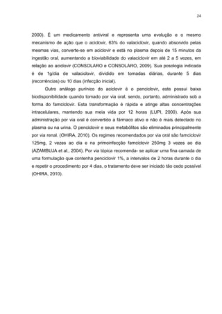 24



2000). É um medicamento antiviral e representa uma evolução e o mesmo
mecanismo de ação que o aciclovir, 63% do valaciclovir, quando absorvido pelas
mesmas vias, converte-se em aciclovir e está no plasma depois de 15 minutos da
ingestão oral, aumentando a bioviabilidade do valaciclovir em até 2 a 5 vezes, em
relação ao aciclovir (CONSOLARO e CONSOLARO, 2009). Sua posologia indicada
é de 1g/dia de valaciclovir, dividido em tomadas diárias, durante 5 dias
(recorrências) ou 10 dias (infecção inicial).
       Outro análogo purínico do aciclovir é o penciclovir, este possui baixa
biodisponibilidade quando tomado por via oral, sendo, portanto, administrado sob a
forma do famciclovir. Esta transformação é rápida e atinge altas concentrações
intracelulares, mantendo sua meia vida por 12 horas (LUPI, 2000). Após sua
administração por via oral é convertido a fármaco ativo e não é mais detectado no
plasma ou na urina. O penciclovir e seus metabólitos são eliminados principalmente
por via renal. (OHIRA, 2010). Os regimes recomendados por via oral são famciclovir
125mg, 2 vezes ao dia e na primoinfecção famciclovir 250mg 3 vezes ao dia
(AZAMBUJA et al., 2004). Por via tópica recomenda- se aplicar uma fina camada de
uma formulação que contenha penciclovir 1%, a intervalos de 2 horas durante o dia
e repetir o procedimento por 4 dias, o tratamento deve ser iniciado tão cedo possível
(OHIRA, 2010).
 