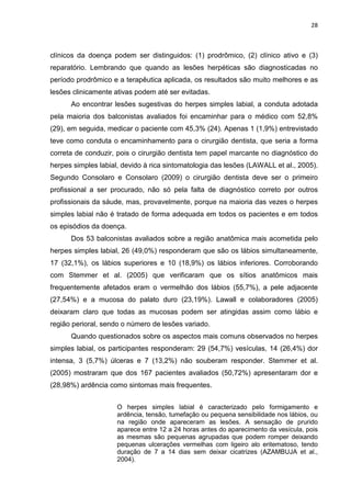 28



clínicos da doença podem ser distinguidos: (1) prodrômico, (2) clínico ativo e (3)
reparatório. Lembrando que quando as lesões herpéticas são diagnosticadas no
período prodrômico e a terapêutica aplicada, os resultados são muito melhores e as
lesões clinicamente ativas podem até ser evitadas.
      Ao encontrar lesões sugestivas do herpes simples labial, a conduta adotada
pela maioria dos balconistas avaliados foi encaminhar para o médico com 52,8%
(29), em seguida, medicar o paciente com 45,3% (24). Apenas 1 (1,9%) entrevistado
teve como conduta o encaminhamento para o cirurgião dentista, que seria a forma
correta de conduzir, pois o cirurgião dentista tem papel marcante no diagnóstico do
herpes simples labial, devido à rica sintomatologia das lesões (LAWALL et al., 2005).
Segundo Consolaro e Consolaro (2009) o cirurgião dentista deve ser o primeiro
profissional a ser procurado, não só pela falta de diagnóstico correto por outros
profissionais da sáude, mas, provavelmente, porque na maioria das vezes o herpes
simples labial não é tratado de forma adequada em todos os pacientes e em todos
os episódios da doença.
      Dos 53 balconistas avaliados sobre a região anatômica mais acometida pelo
herpes simples labial, 26 (49,0%) responderam que são os lábios simultaneamente,
17 (32,1%), os lábios superiores e 10 (18,9%) os lábios inferiores. Corroborando
com Stemmer et al. (2005) que verificaram que os sítios anatômicos mais
frequentemente afetados eram o vermelhão dos lábios (55,7%), a pele adjacente
(27,54%) e a mucosa do palato duro (23,19%). Lawall e colaboradores (2005)
deixaram claro que todas as mucosas podem ser atingidas assim como lábio e
região perioral, sendo o número de lesões variado.
      Quando questionados sobre os aspectos mais comuns observados no herpes
simples labial, os participantes responderam: 29 (54,7%) vesículas, 14 (26,4%) dor
intensa, 3 (5,7%) úlceras e 7 (13,2%) não souberam responder. Stemmer et al.
(2005) mostraram que dos 167 pacientes avaliados (50,72%) apresentaram dor e
(28,98%) ardência como sintomas mais frequentes.


                     O herpes simples labial é caracterizado pelo formigamento e
                     ardência, tensão, tumefação ou pequena sensibilidade nos lábios, ou
                     na região onde apareceram as lesões. A sensação de prurido
                     aparece entre 12 a 24 horas antes do aparecimento da vesícula, pois
                     as mesmas são pequenas agrupadas que podem romper deixando
                     pequenas ulcerações vermelhas com ligeiro alo eritematoso, tendo
                     duração de 7 a 14 dias sem deixar cicatrizes (AZAMBUJA et al.,
                     2004).
 