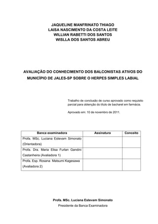 JAQUELINE MANFRINATO THIAGO
                 LAISA NASCIMENTO DA COSTA LEITE
                    WILLIAN RABETTI DOS SANTOS
                     WISLLA DOS SANTOS ABREU




AVALIAÇÃO DO CONHECIMENTO DOS BALCONISTAS ATIVOS DO
   MUNICÍPIO DE JALES-SP SOBRE O HERPES SIMPLES LABIAL




                              Trabalho de conclusão de curso aprovado como requisito
                              parcial para obtenção do título de bacharel em farmácia.

                              Aprovado em: 10 de novembro de 2011.




          Banca examinadora                      Assinatura             Conceito
Profa. MSc. Luciana Estevam Simonato
(Orientadora)
Profa. Dra. Maria Elisa Furlan Gandini
Castanheira (Avaliadora 1)
Profa. Esp. Rosana Matsumi Kagesawa
(Avaliadora 2)




                    Profa. MSc. Luciana Estevam Simonato
                        Presidente da Banca Examinadora
 