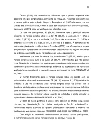 30



       Quatro (7,5%) dos entrevistados afirmaram que a prática orogenital não
ocasiona o herpes simples labial, entretanto os 49 (92,5%) restantes colocaram que
a mesma prática induz a lesão. Segundo Trindade et al. (2007) afirmaram que em
virtude das práticas sexuais, o HSV-1 pode ser encontrado nas infecções genitais,
bem como o HSV-2 pode ser verificado nas infecções orais.
       Do total de participantes, 13 (24,5%) afirmaram que o principal sintoma
presente no herpes simples labial é a dor, 16 (30,2%) a ardência, 6 (11,3%) a
coceira, 3 (5,7%) a dor e a ardência, 3 (5,7%) a dor e a coceira, 7 (13,2%) a
ardência e a coceira e 5 (9,5%) a dor, a ardência e a coceira. À semelhança da
sintomatologia descrita por Consolaro e Consolaro (2009), que afirmou que a herpes
simples labial apresentada uma sintomatologia desconfortada na região, resultante
da ardência, queimação ou dor no local onde as lesões apareceram.
       Verificou-se que mais da metade dos entrevistados 33 (62,3%) avaliou que o
herpes simples possui cura e os outros 20 (37,7%) entrevistados que não possui
cura. No entanto, a literatura nos mostra que a maioria dos tratamentos consiste em
tratamentos paliativos para sintomatologia dolorosa ou supressores da replicação
viral não tendo surgido até o momento, agente promotores de cura (TRINDADE et
al., 2007).
       O melhor tratamento para o herpes simples labial de acordo com os
entrevistados foi o medicamentoso com 52 (98,1%). Apenas 1 (1,9%) participante
indicaria o uso de laserterapia para herpes simples labial. De acordo com a
literatura, até hoje não se conhece uma terapia capaz de proporcionar cura definitiva
para as infecções causadas pelo HSV. No entanto, há vários medicamentos e outras
terapias capazes de minimizar crises, quando já instaladas e ainda dificultar o
aparecimento de novas lesões (TRINDADE et al., 2007).
       O laser de baixa potência é usado para obterem-se efeitos terapêuticos
precisos de bioestimulação de células, analgesia e função antiinflamatória,
favorecendo rápida evolução do quadro, promovendo bem-estar e melhora na
qualidade de vida desses pacientes (REGGIORI et al., 2008; MAROTTI et al., 2008).
       Com relação ao tratamento medicamentoso, de acordo com os participantes,
o melhor medicamento para o herpes simples é o aciclovir (Tabela 2).
 