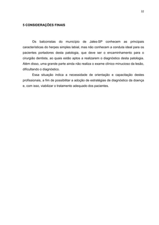 32



5 CONSIDERAÇÕES FINAIS




      Os    balconistas   do   município   de   Jales-SP   conhecem   as   principais
características do herpes simples labial, mas não conhecem a conduta ideal para os
pacientes portadores desta patologia, que deve ser o encaminhamento para o
cirurgião dentista, ao quais estão aptos a realizarem o diagnóstico desta patologia.
Além disso, uma grande parte ainda não realiza o exame clínico minucioso da lesão,
dificultando o diagnóstico.
      Essa situação indica a necessidade de orientação e capacitação destes
profissionais, a fim de possibilitar a adoção de estratégias de diagnóstico da doença
e, com isso, viabilizar o tratamento adequado dos pacientes.
 