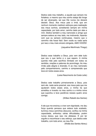 Dedico este meu trabalho, a aquele que sempre me
fortalece, e mesmo que meu sonho esteja tão longe
de ser alcançado, sei que Ele nunca me deixará
desistir; Deus. Aos meus pais e irmã, que em
nenhum momento mediram esforços para realização
dos meus sonhos, acreditando sempre em minha
capacidade, por todo amor, carinho dado por eles a
mim. Dedico também a meu namorado e amigo que
sempre esteve ao meu lado, me motivando, fazendo
com que eu sempre continuasse, mesmo que o
caminho não fosse fácil. Sem vocês eu nada seria
por isso o meu mais sincero obrigada, AMO VOCÊS!

                       (Jaqueline Manfrinato Thiago)



Dedico esse trabalho a Deus, pois vem dele tudo
que sou o que tenho e o que espero. A minha
querida mãe pelo sacrifício ilimitado em todos os
sentidos, orações e palavras de aconchego. Ao meu
irmão pela alegria e diversão. E ao meu namorado
pelo companheirismo, carinho e compreensão que
teve em todos esses anos.

                  (Laisa Nascimento da Costa Leite)


Dedico este trabalho primeiramente a Deus, pois
sem ele, nada seria possível, aos meus pais que me
ajudaram todos esses anos, a minha tia que
acreditou e investiu no meu sonho e a minha noiva
que suportou e teve paciência nesses quatro anos
comigo.
                         (Willian Rabetti dos Santos)


A ele que me ensinou a viver com dignidade, me deu
força quando pensava que estava tudo acabado,
iluminou meus caminhos obscuros, confiou na minha
capacidade, enfrentou várias dificuldades, porém
nunca deixou que isso me afetasse. É por ter
orgulho e reconhecer o seu esforço, que dedico este
trabalho, com todo amor, ao meu Pai.
                          (Wislla dos Santos Abreu)
 