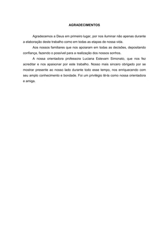 AGRADECIMENTOS


      Agradecemos a Deus em primeiro lugar, por nos iluminar não apenas durante
a elaboração deste trabalho como em todas as etapas de nossa vida.
      Aos nossos familiares que nos apoiaram em todas as decisões, depositando
confiança, fazendo o possível para a realização dos nossos sonhos.
      A nossa orientadora professora Luciana Estevam Simonato, que nos fez
acreditar e nos apaixonar por este trabalho. Nosso mais sincero obrigado por se
mostrar presente ao nosso lado durante todo esse tempo, nos enriquecendo com
seu amplo conhecimento e bondade. Foi um privilégio tê-la como nossa orientadora
e amiga.
 