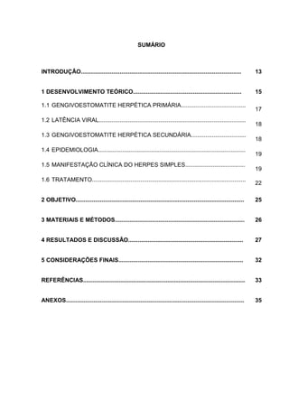 SUMÁRIO



INTRODUÇÃO...................................................................................................          13


1 DESENVOLVIMENTO TEÓRICO...................................................................                           15

1.1 GENGIVOESTOMATITE HERPÉTICA PRIMÁRIA........................................
                                                                                                                       17
1.2 LATÊNCIA VIRAL...........................................................................................
                                                                                                                       18
1.3 GENGIVOESTOMATITE HERPÉTICA SECUNDÁRIA..................................
                                                                                                                       18
1.4 EPIDEMIOLOGIA...........................................................................................
                                                                                                                       19
1.5 MANIFESTAÇÃO CLÍNICA DO HERPES SIMPLES.....................................
                                                                                                                       19
1.6 TRATAMENTO...............................................................................................
                                                                                                                       22

2 OBJETIVO........................................................................................................     25


3 MATERIAIS E MÉTODOS................................................................................                  26


4 RESULTADOS E DISCUSSÃO.......................................................................                        27


5 CONSIDERAÇÕES FINAIS.............................................................................                    32


REFERÊNCIAS....................................................................................................        33


ANEXOS..............................................................................................................   35
 