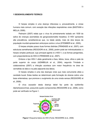 15



1 DESENVOLVIMENTO TEÓRICO




       O herpes simples é uma doença infecciosa e, provavelmente, a virose
humana mais comum, com exceção das infecções respiratórias virais (BASTIANI e
MELLA, 2008).
       Pedrazini (2007) relata que o vírus foi primeiramente isolado em 1939 da
saliva de crianças acometidas de gengivoestomatite herpética. O HSV apresenta
alta prevalência, acreditando-se que, na idade adulta, mais de dois terços da
população mundial apresentam anticorpos contra o vírus (STEMMER et al., 2005).
       O herpes simples possui duas formas distintas (TRINDADE et al., 2007), com
estruturas semelhantes (REGGIORI et al., 2008), porém pode ser individualizados: o
herpes simples peribucal, cujo principal agente é o HSV-1, e as formas perigenitais,
com preponderância do HSV-2 (TRINDADE et al., 2007).
       Embora o tipo HSV-1 afete geralmente a face, lábios, boca, olhos e pele da
parte superior do corpo (AZAMBUJA et al., 2004), segundo Trindade e
colaboradores (2007) a infecção acontece com maior frequência na área de
vermelhão do lábio e na pele adjacente dos lábios.
       O herpes simples é uma das doenças virais que mais comumente afeta a
cavidade bucal. Estas lesões se determinam pela formação de úlceras sobre uma
base eritematosa, que promove o surgimento de uma crosta serosa (REGGIORE et
al., 2008).
       O      vírus   causador   desta   doença   labial   faz   parte   da   subfamília
Alphaherpesvirinae, possuindo quatro componentes (REGGIORE et al., 2008), como
pode ser verificado na Figura 1.




              Figura 1 Esquema básico do HSV (Fonte: REGIORRE et al., 2008)
 