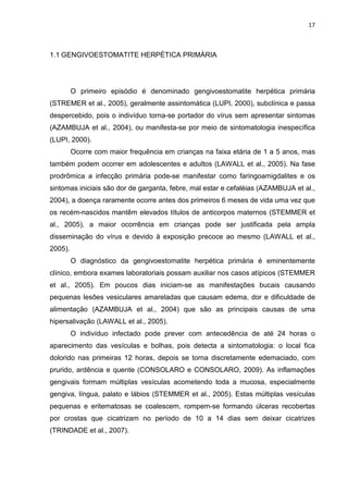 17



1.1 GENGIVOESTOMATITE HERPÉTICA PRIMÁRIA




         O primeiro episódio é denominado gengivoestomatite herpética primária
(STREMER et al., 2005), geralmente assintomática (LUPI, 2000), subclínica e passa
despercebido, pois o indivíduo torna-se portador do vírus sem apresentar sintomas
(AZAMBUJA et al., 2004), ou manifesta-se por meio de sintomatologia inespecífica
(LUPI, 2000).
         Ocorre com maior frequência em crianças na faixa etária de 1 a 5 anos, mas
também podem ocorrer em adolescentes e adultos (LAWALL et al., 2005). Na fase
prodrômica a infecção primária pode-se manifestar como faringoamigdalites e os
sintomas iniciais são dor de garganta, febre, mal estar e cefaléias (AZAMBUJA et al.,
2004), a doença raramente ocorre antes dos primeiros 6 meses de vida uma vez que
os recém-nascidos mantêm elevados títulos de anticorpos maternos (STEMMER et
al., 2005), a maior ocorrência em crianças pode ser justificada pela ampla
disseminação do vírus e devido à exposição precoce ao mesmo (LAWALL et al.,
2005).
         O diagnóstico da gengivoestomatite herpética primária é eminentemente
clínico, embora exames laboratoriais possam auxiliar nos casos atípicos (STEMMER
et al., 2005). Em poucos dias iniciam-se as manifestações bucais causando
pequenas lesões vesiculares amareladas que causam edema, dor e dificuldade de
alimentação (AZAMBUJA et al., 2004) que são as principais causas de uma
hipersalivação (LAWALL et al., 2005).
         O indivíduo infectado pode prever com antecedência de até 24 horas o
aparecimento das vesículas e bolhas, pois detecta a sintomatologia: o local fica
dolorido nas primeiras 12 horas, depois se torna discretamente edemaciado, com
prurido, ardência e quente (CONSOLARO e CONSOLARO, 2009). As inflamações
gengivais formam múltiplas vesículas acometendo toda a mucosa, especialmente
gengiva, língua, palato e lábios (STEMMER et al., 2005). Estas múltiplas vesículas
pequenas e eritematosas se coalescem, rompem-se formando úlceras recobertas
por crostas que cicatrizam no período de 10 a 14 dias sem deixar cicatrizes
(TRINDADE et al., 2007).
 